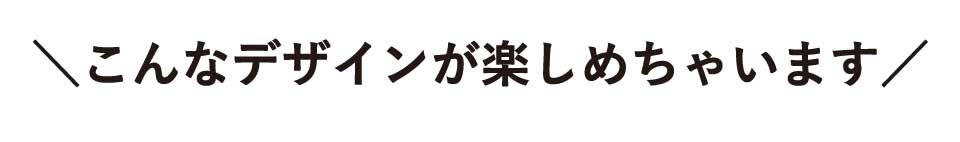 こんなデザインが楽しめちゃいます